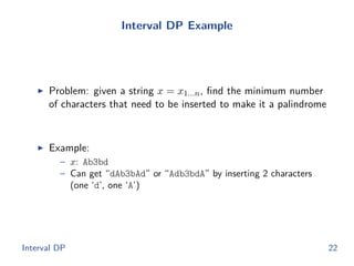 Interval DP Example
◮ Problem: given a string x = x1...n, ﬁnd the minimum number
of characters that need to be inserted to make it a palindrome
◮ Example:
– x: Ab3bd
– Can get “dAb3bAd” or “Adb3bdA” by inserting 2 characters
(one ‘d’, one ‘A’)
Interval DP 22
 