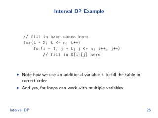 Interval DP Example
// fill in base cases here
for(t = 2; t <= n; t++)
for(i = 1, j = t; j <= n; i++, j++)
// fill in D[i][j] here
◮ Note how we use an additional variable t to ﬁll the table in
correct order
◮ And yes, for loops can work with multiple variables
Interval DP 25
 