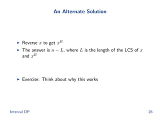 An Alternate Solution
◮ Reverse x to get xR
◮ The answer is n − L, where L is the length of the LCS of x
and xR
◮ Exercise: Think about why this works
Interval DP 26
 