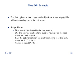Tree DP Example
◮ Problem: given a tree, color nodes black as many as possible
without coloring two adjacent nodes
◮ Subproblems:
– First, we arbitrarily decide the root node r
– Bv: the optimal solution for a subtree having v as the root,
where we color v black
– Wv: the optimal solution for a subtree having v as the root,
where we don’t color v
– Answer is max{Br, Wr}
Tree DP 28
 