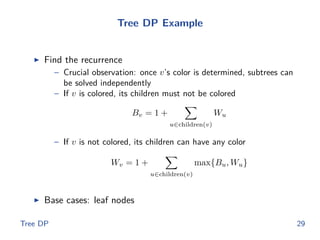 Tree DP Example
◮ Find the recurrence
– Crucial observation: once v’s color is determined, subtrees can
be solved independently
– If v is colored, its children must not be colored
Bv = 1 +
u∈children(v)
Wu
– If v is not colored, its children can have any color
Wv = 1 +
u∈children(v)
max{Bu, Wu}
◮ Base cases: leaf nodes
Tree DP 29
 