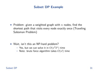 Subset DP Example
◮ Problem: given a weighted graph with n nodes, ﬁnd the
shortest path that visits every node exactly once (Traveling
Salesman Problem)
◮ Wait, isn’t this an NP-hard problem?
– Yes, but we can solve it in O(n2
2n
) time
– Note: brute force algorithm takes O(n!) time
Subset DP 31
 