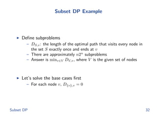 Subset DP Example
◮ Deﬁne subproblems
– DS,v: the length of the optimal path that visits every node in
the set S exactly once and ends at v
– There are approximately n2n
subproblems
– Answer is minv∈V DV,v, where V is the given set of nodes
◮ Let’s solve the base cases ﬁrst
– For each node v, D{v},v = 0
Subset DP 32
 