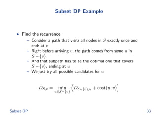 Subset DP Example
◮ Find the recurrence
– Consider a path that visits all nodes in S exactly once and
ends at v
– Right before arriving v, the path comes from some u in
S − {v}
– And that subpath has to be the optimal one that covers
S − {v}, ending at u
– We just try all possible candidates for u
DS,v = min
u∈S−{v}
DS−{v},u + cost(u, v)
Subset DP 33
 