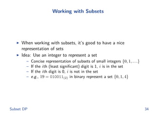 Working with Subsets
◮ When working with subsets, it’s good to have a nice
representation of sets
◮ Idea: Use an integer to represent a set
– Concise representation of subsets of small integers {0, 1, . . .}
– If the ith (least signiﬁcant) digit is 1, i is in the set
– If the ith digit is 0, i is not in the set
– e.g., 19 = 010011(2) in binary represent a set {0, 1, 4}
Subset DP 34
 
