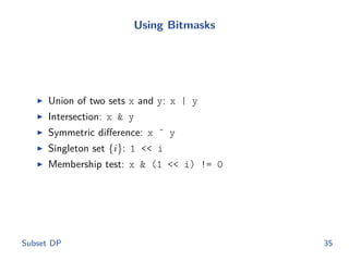 Using Bitmasks
◮ Union of two sets x and y: x | y
◮ Intersection: x & y
◮ Symmetric diﬀerence: x ˆ y
◮ Singleton set {i}: 1 << i
◮ Membership test: x & (1 << i) != 0
Subset DP 35
 