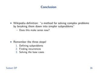 Conclusion
◮ Wikipedia deﬁnition: “a method for solving complex problems
by breaking them down into simpler subproblems”
– Does this make sense now?
◮ Remember the three steps!
1. Deﬁning subproblems
2. Finding recurrences
3. Solving the base cases
Subset DP 36
 