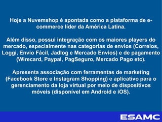 Hoje a Nuvemshop é apontada como a plataforma de e-
commerce líder da América Latina.
Além disso, possui integração com os maiores players do
mercado, especialmente nas categorias de envios (Correios,
Loggi, Envio Fácil, Jadlog e Mercado Envios) e de pagamento
(Wirecard, Paypal, PagSeguro, Mercado Pago etc).
Apresenta associação com ferramentas de marketing
(Facebook Store e Instagram Shopping) e aplicativo para o
gerenciamento da loja virtual por meio de dispositivos
móveis (disponível em Android e iOS).
 