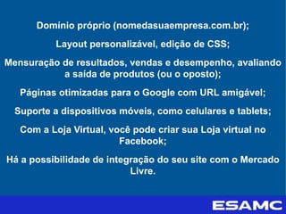 Domínio próprio (nomedasuaempresa.com.br);
Layout personalizável, edição de CSS;
Mensuração de resultados, vendas e desempenho, avaliando
a saída de produtos (ou o oposto);
Páginas otimizadas para o Google com URL amigável;
Suporte a dispositivos móveis, como celulares e tablets;
Com a Loja Virtual, você pode criar sua Loja virtual no
Facebook;
Há a possibilidade de integração do seu site com o Mercado
Livre.
 