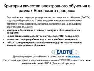 Критерии качества электронного обучения в рамках Болонского процесса Европейская ассоциация университетов дистанционного обучения (ЕАДТУ)  под эгидой Европейского Союза внедряет в национальные системы образования ЕС  параметры качества, направленные на специфику электронного обучения : критерии обеспечения открытого доступа к образовательным ресурсам; новые формы взаимодействия  ( студентов, ППС, персонала ) ; новые подходы разработки и доставки учебного материала; гибкость, индивидуализация обучения и другие педагогические аспекты электронного обучения . Данные критерии разработаны в рамках проекта  eXcellence .   Интеграция критериев в национальные системы в 2009\2010 гг.и проходит  при взаимодействии с  ENQA  ( Болонский процесс ) . 