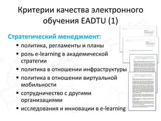 Критерии качества электронного обучения EADTU (1) Стратегический менеджмент: политика, регламенты и планы роль e-learning в академической стратегии политика в отношении инфраструктуры политика в отношении виртуальной мобильности сотрудничество с другими организациями исследования и инновации в e-learning 