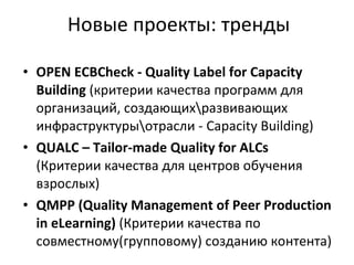 Новые проекты: тренды OPEN ECBCheck - Quality Label for Capacity Building   (критерии качества программ для организаций, создающих\развивающих инфраструктуры\отрасли -  Capacity Building )   QUALC – Tailor-made Quality for ALCs   (Критерии качества для центров обучения взрослых)   QMPP (Quality Management of Peer Production in eLearning)  (Критерии качества по совместному(групповому) созданию контента) 