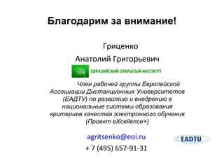 Благодарим за внимание! Гриценко Анатолий   Григорьевич [email_address] + 7 (495) 657 - 91 - 31 Член рабочей группы Европейской Ассоциации Дистанционных Университетов (ЕАДТУ) по развитию и внедрению в национальные системы образования критериев качества электронного обучения (Проект eXcellence+) 