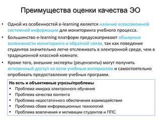 Преимущества оценки качества ЭО Одной из особенностей  e - learning  является  наличие всевозможной системной информации   для мониторинга учебного процесса.  Большинство  e - learning  платформ предусматривают  обширные возможности мониторинга и обратной связи ,  так как поведение студентов значительно легче отслеживать в электронной среде, чем в традиционной классной комнате.  Кроме того, внешние эксперты (рецензенты) могут получить  мгновенный доступ ко всем учебным материалам  и самостоятельно опробовать предоставление учебных программ.  Но есть и объективные угрозы/проблемы Проблема имиджа электронного обучения Проблема качества контента Проблема недостаточного обеспечения взаимодействия Проблема сбоев информационных технологий Проблема вовлечения и мотивации студентов и ППС 