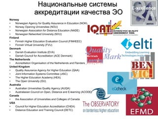 Национальные системы  аккредитации качества ЭО Norway Norwegian Agency for Quality Assurance in Education (NOKUT) Norway Opening Universities (NOU) Norwegian Association for Distance Education (NADE) Norwegian Networked University (NVU) Finland Finnish Higher Education Evaluation Council (FINHEEC) Finnish Virtual University (FVU) Denmark Danish Evaluation Institute (EVA) Danish Council for Accreditation (ACE Denmark) The Netherlands Accreditation Organisation of the Netherlands and Flanders (NVAO) United Kingdom Quality Assurance Agency for Higher Education (QAA) Joint Information Systems Committee (JISC) The Higher Education Academy (HEA) The Open University (OU) Australia Australian Universities Quality Agency (AUQA)  Australasian Council on Open, Distance and E-learning (ACODE) Canada the Association of Universities and Colleges of Canada USA Council for Higher Education Accreditation (CHEA) Distance Education and Training Council (DETC) 