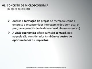01. CONCEITO DE MICROECONOMIA
(ou Teoria dos Preços)
 Analisa a formação de preços no mercado (como a
empresa e o consumidor interagem e decidem qual o
preço e a quantidade de determinado bem ou serviço)
 A visão econômica difere da visão contábil, pois
naquela são considerados também os custos de
oportunidades ou implícitos.
Fundamentos de Economia – www.ricardoabreubarbosa.com.br
 