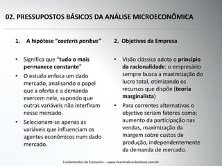 02. PRESSUPOSTOS BÁSICOS DA ANÁLISE MICROECONÔMICA
1. A hipótese “coeteris paribus”
• Significa que “tudo o mais
permanece constante”
• O estudo enfoca um dado
mercado, analisando o papel
que a oferta e a demanda
exercem nele, supondo que
outras variáveis não interfiram
nesse mercado.
• Selecionam-se apenas as
variáveis que influenciam os
agentes econômicos num dado
mercado.
Fundamentos de Economia – www.ricardoabreubarbosa.com.br
2. Objetivos da Empresa
• Visão clássica adota o princípio
da racionalidade: o empresário
sempre busca a maximização do
lucro total, otimizando os
recursos que dispõe (teoria
marginalista)
• Para correntes alternativas o
objetivo seriam fatores como:
aumento da participação nas
vendas, maximização da
margem sobre custos de
produção, independentemente
da demanda de mercado.
 