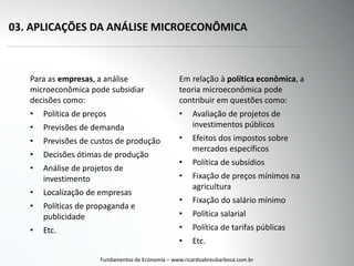 03. APLICAÇÕES DA ANÁLISE MICROECONÔMICA
Para as empresas, a análise
microeconômica pode subsidiar
decisões como:
• Política de preços
• Previsões de demanda
• Previsões de custos de produção
• Decisões ótimas de produção
• Análise de projetos de
investimento
• Localização de empresas
• Políticas de propaganda e
publicidade
• Etc.
Fundamentos de Economia – www.ricardoabreubarbosa.com.br
Em relação à política econômica, a
teoria microeconômica pode
contribuir em questões como:
• Avaliação de projetos de
investimentos públicos
• Efeitos dos impostos sobre
mercados específicos
• Política de subsídios
• Fixação de preços mínimos na
agricultura
• Fixação do salário mínimo
• Política salarial
• Política de tarifas públicas
• Etc.
 