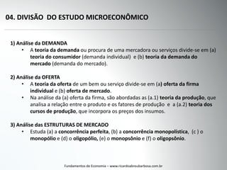 04. DIVISÃO DO ESTUDO MICROECONÔMICO
Fundamentos de Economia – www.ricardoabreubarbosa.com.br
1) Análise da DEMANDA
• A teoria da demanda ou procura de uma mercadora ou serviços divide-se em (a)
teoria do consumidor (demanda individual) e (b) teoria da demanda do
mercado (demanda do mercado).
2) Análise da OFERTA
• A teoria da oferta de um bem ou serviço divide-se em (a) oferta da firma
individual e (b) oferta de mercado.
• Na análise da (a) oferta da firma, são abordadas as (a.1) teoria da produção, que
analisa a relação entre o produto e os fatores de produção e a (a.2) teoria dos
cursos de produção, que incorpora os preços dos insumos.
3) Análise das ESTRUTURAS DE MERCADO
• Estuda (a) a concorrência perfeita, (b) a concorrência monopolística, (c ) o
monopólio e (d) o oligopólio, (e) o monopsônio e (f) o oligopsônio.
 