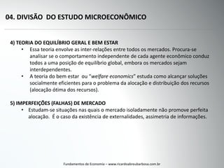 04. DIVISÃO DO ESTUDO MICROECONÔMICO
Fundamentos de Economia – www.ricardoabreubarbosa.com.br
4) TEORIA DO EQUILÍBRIO GERAL E BEM ESTAR
• Essa teoria envolve as inter-relações entre todos os mercados. Procura-se
analisar se o comportamento independente de cada agente econômico conduz
todos a uma posição de equilíbrio global, embora os mercados sejam
interdependentes.
• A teoria do bem estar ou “welfare economics” estuda como alcançar soluções
socialmente eficientes para o problema da alocação e distribuição dos recursos
(alocação ótima dos recursos).
5) IMPERFEIÇÕES (FALHAS) DE MERCADO
• Estudam-se situações nas quais o mercado isoladamente não promove perfeita
alocação. É o caso da existência de externalidades, assimetria de informações.
 