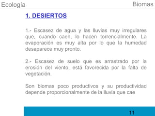 Ecología                                            Biomas
       1. DESIERTOS

       1.- Escasez de agua y las lluvias muy irregulares
       que, cuando caen, lo hacen torrencialmente. La
       evaporación es muy alta por lo que la humedad
       desaparece muy pronto.

       2.- Escasez de suelo que es arrastrado por la
       erosión del viento, está favorecida por la falta de
       vegetación.

       Son biomas poco productivos y su productividad
       depende proporcionalmente de la lluvia que cae


                                                  11
 
