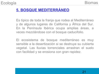 Ecología                                              Biomas
       5. BOSQUE MEDITERRÁNEO

       Es típico de toda la franja que rodea al Mediterráneo
       y de algunos lugares de California y África del Sur.
       En la Península Ibérica ocupa amplias áreas, a
       veces mezclándose con el bosque caducifolio.

       El ecosistema de bosque mediterráneo es muy
       sensible a la desertización si se destruye su cubierta
       vegetal. Las lluvias torrenciales arrastran el suelo
       con facilidad y se erosiona con gran rapidez.




                                                     21
 