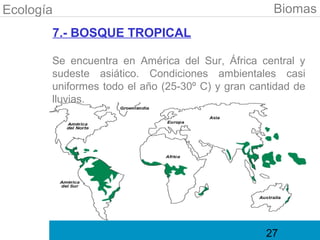 Ecología                                           Biomas
       7.- BOSQUE TROPICAL

       Se encuentra en América del Sur, África central y
       sudeste asiático. Condiciones ambientales casi
       uniformes todo el año (25-30º C) y gran cantidad de
       lluvias.




                                                  27
 