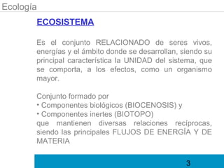 Ecología
       ECOSISTEMA

       Es el conjunto RELACIONADO de seres vivos,
       energías y el ámbito donde se desarrollan, siendo su
       principal característica la UNIDAD del sistema, que
       se comporta, a los efectos, como un organismo
       mayor.

       Conjunto formado por
       • Componentes biológicos (BIOCENOSIS) y
       • Componentes inertes (BIOTOPO)
       que mantienen diversas relaciones recíprocas,
       siendo las principales FLUJOS DE ENERGÍA Y DE
       MATERIA

                                                   3
 