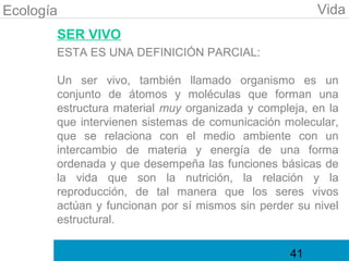 Ecología                                               Vida
       SER VIVO
       ESTA ES UNA DEFINICIÓN PARCIAL:

       Un ser vivo, también llamado organismo es un
       conjunto de átomos y moléculas que forman una
       estructura material muy organizada y compleja, en la
       que intervienen sistemas de comunicación molecular,
       que se relaciona con el medio ambiente con un
       intercambio de materia y energía de una forma
       ordenada y que desempeña las funciones básicas de
       la vida que son la nutrición, la relación y la
       reproducción, de tal manera que los seres vivos
       actúan y funcionan por sí mismos sin perder su nivel
       estructural.

                                                  41
 
