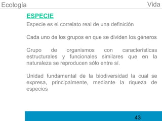 Ecología                                                     Vida
       ESPECIE
       Especie es el correlato real de una definición

       Cada uno de los grupos en que se dividen los géneros

       Grupo     de    organismos     con      características
       estructurales y funcionales similares que en la
       naturaleza se reproducen sólo entre sí.

       Unidad fundamental de la biodiversidad la cual se
       expresa, principalmente, mediante la riqueza de
       especies




                                                        43
 