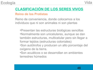 Ecología                                                   Vida
       CLASIFICACIÓN DE LOS SERES VIVOS
       Reino de los Protistas
       Reino de conveniencia, donde colocamos a los
       individuos que ni son animales ni son plantas

           •Presentan las estructuras biológicas sencillas
           •Normalmente son unicelulares, aunque se dan
           también estructuras, multicelular pero sin llegar a
           formar tejidos (estructuras coloniales)
           •Son autótrofos y producen un alto porcentaje del
           oxígeno de la tierra.
           •Son acuáticos o se desarrollan en ambientes
           terrestres húmedos


                                                      46
 