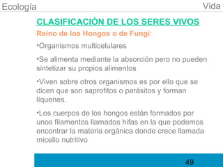Ecología                                                  Vida
       CLASIFICACIÓN DE LOS SERES VIVOS
       Reino de los Hongos o de Fungi:
       •Organismos multicelulares
       •Se alimenta mediante la absorción pero no pueden
       sintetizar su propios alimentos
       •Viven sobre otros organismos es por ello que se
       dicen que son saprofitos o parásitos y forman
       líquenes.
       •Los cuerpos de los hongos están formados por
       unos filamentos llamados hifas en la que podemos
       encontrar la materia orgánica donde crece llamada
       micelio nutritivo


                                                   49
 