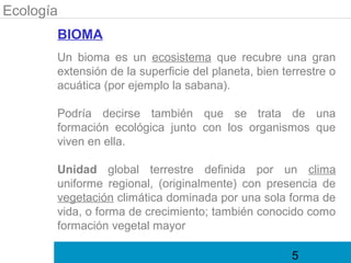 Ecología
       BIOMA
       Un bioma es un ecosistema que recubre una gran
       extensión de la superficie del planeta, bien terrestre o
       acuática (por ejemplo la sabana).

       Podría decirse también que se trata de una
       formación ecológica junto con los organismos que
       viven en ella.

       Unidad global terrestre definida por un clima
       uniforme regional, (originalmente) con presencia de
       vegetación climática dominada por una sola forma de
       vida, o forma de crecimiento; también conocido como
       formación vegetal mayor

                                                      5
 