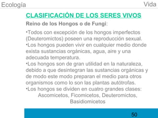Ecología                                                Vida
       CLASIFICACIÓN DE LOS SERES VIVOS
       Reino de los Hongos o de Fungi:
       •Todos con excepción de los hongos imperfectos
       (Deuteromictos) poseen una reproducción sexual.
       •Los hongos pueden vivir en cualquier medio donde
       exista sustancias orgánicas, agua, aire y una
       adecuada temperatura.
       •Los hongos son de gran utilidad en la naturaleza,
       debido a que desintegran las sustancias orgánicas y
       de modo este modo preparan el medio para otros
       organismos como lo son las plantas autótrofas.
       •Los hongos se dividen en cuatro grandes clases:
            Ascomicetos, Ficomicetos, Deuteromictos,
                          Basidiomicetos

                                                   50
 