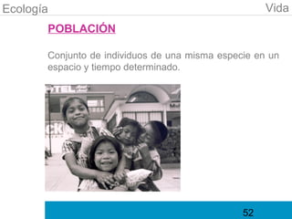 Ecología                                             Vida
       POBLACIÓN

       Conjunto de individuos de una misma especie en un
       espacio y tiempo determinado.




                                                52
 