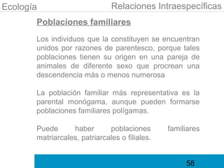 Ecología                       Relaciones Intraespecíficas
       Poblaciones familiares
       Los individuos que la constituyen se encuentran
       unidos por razones de parentesco, porque tales
       poblaciones tienen su origen en una pareja de
       animales de diferente sexo que procrean una
       descendencia más o menos numerosa

       La población familiar más representativa es la
       parental monógama, aunque pueden formarse
       poblaciones familiares polígamas.

       Puede      haber       poblaciones       familiares
       matriarcales, patriarcales o filiales.


                                                     58
 