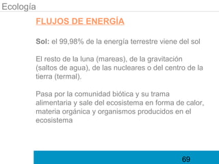 Ecología
       FLUJOS DE ENERGÍA

       Sol: el 99,98% de la energía terrestre viene del sol

       El resto de la luna (mareas), de la gravitación
       (saltos de agua), de las nucleares o del centro de la
       tierra (termal).

       Pasa por la comunidad biótica y su trama
       alimentaria y sale del ecosistema en forma de calor,
       materia orgánica y organismos producidos en el
       ecosistema




                                                     69
 