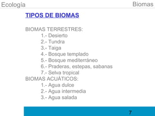 Ecología                                         Biomas
       TIPOS DE BIOMAS

       BIOMAS TERRESTRES:
            1.- Desierto
            2.- Tundra
            3.- Taiga
            4.- Bosque templado
            5.- Bosque mediterráneo
            6.- Praderas, estepas, sabanas
            7.- Selva tropical
       BIOMAS ACUÁTICOS:
            1.- Agua dulce
            2.- Agua intermedia
            3.- Agua salada

                                             7
 