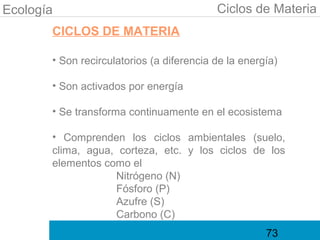 Ecología                                   Ciclos de Materia
       CICLOS DE MATERIA

       • Son recirculatorios (a diferencia de la energía)

       • Son activados por energía

       • Se transforma continuamente en el ecosistema

       • Comprenden los ciclos ambientales (suelo,
       clima, agua, corteza, etc. y los ciclos de los
       elementos como el
                   Nitrógeno (N)
                   Fósforo (P)
                   Azufre (S)
                   Carbono (C)
                                                      73
 