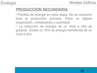 Ecología                                  Niveles tróficos
       PRODUCCIÓN SECUNDARIA
       • Pérdida de energía en cada etapa. No se consume
       toda la producción primaria. Parte se digiere
       (respiración, metabolismo y actividad)
       • La reducción de energía de un nivel a otro es
       gradual. Existe un 10% de energía transferida de un
       nivel a otro




                                                  82
 