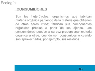 Ecología
           CONSUMIDORES
       Son los heterótrofos, organismos que fabrican
       materia orgánica partiendo de la materia que obtienen
       de otros seres vivos; fabrican sus componentes
       orgánicos propios a partir de los ajenos. Los
       consumidores pueden a su vez proporcionar materia
       orgánica a otros, cuando son consumidos o cuando
       son aprovechados, por ejemplo, sus residuos




                                                   83
 