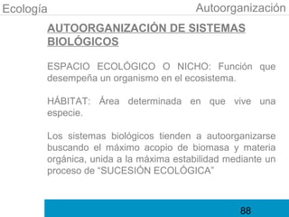 Ecología                                Autoorganización
       AUTOORGANIZACIÓN DE SISTEMAS
       BIOLÓGICOS

       ESPACIO ECOLÓGICO O NICHO: Función que
       desempeña un organismo en el ecosistema.

       HÁBITAT: Área determinada en que vive una
       especie.

       Los sistemas biológicos tienden a autoorganizarse
       buscando el máximo acopio de biomasa y materia
       orgánica, unida a la máxima estabilidad mediante un
       proceso de “SUCESIÓN ECOLÓGICA”



                                                  88
 