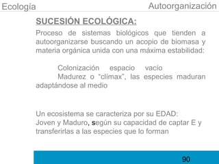 Ecología                                Autoorganización
       SUCESIÓN ECOLÓGICA:
       Proceso de sistemas biológicos que tienden a
       autoorganizarse buscando un acopio de biomasa y
       materia orgánica unida con una máxima estabilidad:

             Colonización espacio vacío
             Madurez o “clímax”, las especies maduran
       adaptándose al medio


       Un ecosistema se caracteriza por su EDAD:
       Joven y Maduro, según su capacidad de captar E y
       transferirlas a las especies que lo forman


                                                  90
 