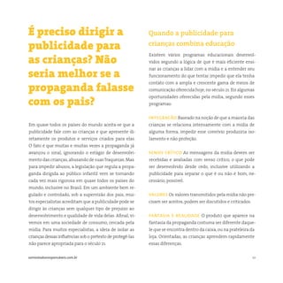 10somostodosresponsáveis.com.br
Em quase todos os países do mundo aceita-se que a
publicidade fale com as crianças e que apresente di-
retamente os produtos e serviços criados para elas.
O fato é que muitas e muitas vezes a propaganda já
avançou o sinal, ignorando o estágio de desenvolvi-
mento das crianças,abusando de suas fraquezas. Mas
para impedir abusos, a legislação que regula a propa-
ganda dirigida ao público infantil vem se tornando
cada vez mais rigorosa em quase todos os países do
mundo, inclusive no Brasil. Em um ambiente bem re-
gulado e controlado, sob a supervisão dos pais, mui-
tos especialistas acreditam que a publicidade pode se
dirigir às crianças sem qualquer tipo de prejuízo ao
desenvolvimento e qualidade de vida delas. Afinal, vi-
vemos em uma sociedade de consumo, cercada pela
mídia. Para muitos especialistas, a ideia de isolar as
crianças dessas influências sob o pretexto de protegê-las
não parece apropriada para o século 21.
Existem vários programas educacionais desenvol-
vidos segundo a lógica de que é mais eficiente ensi-
nar as crianças a lidar com a mídia e a entender seu
funcionamento do que tentar impedir que ela tenha
contato com a ampla e crescente gama de meios de
comunicação oferecida hoje, no século 21. Eis algumas
oportunidades oferecidas pela mídia, segundo esses
programas:
integracão Baseado na noção de que a maioria das
crianças se relaciona intensamente com a mídia de
alguma forma, impedir esse convívio produziria iso-
lamento e não proteção.
senso crítico As mensagens da mídia devem ser
recebidas e avaliadas com senso crítico, o que pode
ser desenvolvido desde cedo, inclusive utilizando a
publicidade para separar o que é ou não é bom, ne-
cessário, possível.
valores Os valores transmitidos pela mídia não pre-
cisam ser aceitos, podem ser discutidos e criticados.
fantasia e realidade O produto que aparece na
fantasia da propaganda costuma ser diferente daque-
le que se encontra dentro da caixa,ou na prateleira da
loja. Orientadas, as crianças aprendem rapidamente
essas diferenças.
É preciso dirigir a
publicidade para
as crianças? Não
seria melhor se a
propaganda falasse
com os pais?
Quando a publicidade para
crianças combina educação
 