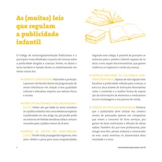 11 somostodosresponsáveis.com.br
O Código de Autorregulamentação Publicitária é o
principal e mais detalhado conjunto de normas sobre
a publicidade dirigida a crianças. Porém, no Brasil o
tema também é tratado direta ou indiretamente em
várias outras leis.
• constituiçãofederalFalasobreaproteção
à pessoa e da família diante da programação de
meios eletrônicos em relação à boa qualidade
cultural e educativa, respeito aos valores éticos
e sociais.
• estatuto da criança e do adolescente
[ eca ] Define até que idade (12 anos) considera-
seopúblicoinfantiletemumareferênciaexplícita
à publicidade em seu artigo 79, que proíbe publi-
car anúncios de bebidas alcoólicas,tabaco,armas e
munições para o público menor de 18 anos.
• código de defesa do consumidor
[ cdc ] Proíbe toda propaganda enganosa, abu-
siva e define a pena para essas irregularidades.
As (muitas) leis
que regulam
a publicidade
infantil
Segundo esse código, é passível de punições os
anúncios para o público infantil capazes de in-
duzir a erro, sejam discriminatórios, que gerem
violência ou explorem o medo da criança.
• agência nacional de vigilância sani-
tária [ portaria ]Apesar de não regular nem
fiscalizar a publicidade voltada para crianças, a
anvisa atua através de Instruções Normativas
sobre o conteúdo e a melhor forma de exposi-
ção de informações de alimentos e medicamen-
tos em embalagens e nos pontos de venda.
• código de ética da publicidade Destaca
que o publicitário deve utilizar seu conheci-
mento de persuasão apenas em campanhas
que visem o consumo de bons serviços, pro-
gresso de boas instituições e difusão de ideias
sadias. Também diz que esse profissional, para
atingir seus fins, jamais induzirá o consumidor
ao erro, usará mentiras ou disseminará deso-
nestidade e o vício.
 