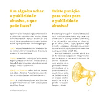 12somostodosresponsáveis.com.br
O primeiro passo, dizem esses especialistas, é orientar
a criança sobre a mensagem que ela acabou de receber,
mostrando onde está o erro ou o exagero. Mas para
impedir que a veiculação dessa mensagem continue,
existem algumas alternativas. Conheça as principais:
conar Recebe queixas e denúncias diretamente em
sua página na internet e tem poder para determinar a
suspensão de uma propaganda.
procon Os procons têm recebido denúncias con-
tra propaganda abusiva baseadas em infrações ao Có-
digo de Defesa do Consumidor.Pode multar empresas
e exigir a suspensão dos anúncios.
ministério público Embora seja um caminho
mais difícil, o Ministério Público também recebe de-
núncias e tem poderes para suspender os anúncios.
ongs Há várias Organizações Não Governamentais
que promovem mobilizações contra a veiculação de
publicidade abusiva.
Nos últimos 30 anos, quase 8 mil campanhas publici-
tárias foram analisadas e julgadas pelo conar (Con-
selho Nacional de Autorregulamentação Publicitária),
o que corresponde a praticamente um julgamento
por dia. Em 2012, o conar julgou 327 anúncios (12,5%
referentes à propaganda voltada para crianças e ado-
lescentes) e aplicou alguma das punições previstas na
autorregulamentação em 60% delas.
Além disso, o Ministério Público e o procon, atra-
vés das denúncias de organizações não governamen-
tais, vêm atuando na punição dos responsáveis por
anúncios classificados
como abusivos ou en-
ganosos. Essa atividade
se intensificou no se-
gundo semestre de 2012
quando foram aplica-
das multas milionárias
em empresas com forte
presença na oferta de
produtos e serviços vol-
tados para crianças.
E se alguém achar
a publicidade
abusiva, o que
pode fazer?
Existe punição
para valer para
a publicidade
abusiva?
 