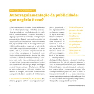 13 somostodosresponsáveis.com.br
para a publicidade e
seus órgãos de controle
se relacionam para que
as regras sejam cada
vez mais universais e
sintonizadas com as
novas necessidades da
sociedade. O bloco de
países da União Euro-
peia tem a maior con-
centração dessas ini-
ciativas com 25 países
entre os que adotam
a autorregulamenta-
ção da publicidade. Outros 17 países com iniciativas
similares, entre eles o Brasil, Argentina, Austrália e
África do Sul, estão distribuídos em todos continentes.
Entre os oito países que estão discutindo adotar as re-
gras para disciplinar a propaganda e decidiram pela
autorregulamentação publicitária estão a China e a
Rússia, conforme dados da easa (órgão que centrali-
za as ações de autorregulamentação na Europa). Nos
Estados Unidos há um código de autorregulamenta-
ção específico para a publicidade infantil.
Assim como vários outros países, o Brasil adota o mo-
delo de autorregulamentação publicitária para disci-
plinar a produção e a veiculação de anúncios publi-
citários em todos os meios. Existe uma série de leis e
regras que precisam ser observadas para a produção
desses anúncios. Quando aparece algum conflito, ou
uma denúncia de irregularidade, um órgão chamado
conar(Conselho Nacional de Autorregulamentação
Publicitária) tem poderes para reunir as agências de
publicidade, os veículos de comunicação e os anun-
ciantes a fim de, se for o caso, exigir mudanças e até
mesmo retirar a propaganda de circulação. O poder
público também pode interferir sempre que julgar
necessário. O modelo de autorregulamentação adota-
do no Brasil resolve mais de 300 casos anualmente e
há casos em que o próprio Ministério Público encami-
nha ao conaruma denúncia que chegou até seus pro-
motores. Por sua eficiência e detalhamento, o Código
de Autorregulamentação Publicitária brasileiro vem
servindo de base para vários outros países elaborem
sua regulamentação, em especial os da América Latina.
a autorregulamentação no mundo Atu-
almente, 42 países adotam a autorregulamentação
Autorregulamentação da publicidade:
que negócio é esse?
Você sabia que: a
primeira decisão
do conar que
resultou na
suspensão de
uma campanha
dirigida para
crianças foi em
1979, quase 35
anos atrás?
autorregulamentação
 