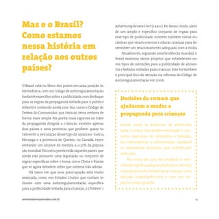 14somostodosresponsáveis.com.br
Decisões do conar que
ajudaram a mudar a
propaganda para crianças
Desde 2006 os anúncios de alimentos
para crianças não podem encorajar o con-
sumo excessivo de alimentos e bebidas,
ou menosprezar a alimentação saudável
ou apresentar produtos que substituam
refeições.
No início de 2013 foi proibido o mer-
chandising de qualquer produto ou serviço
na programação voltada para crianças,uma
decisão importantíssima e com um im-
pacto muito grande.
O Brasil está no bloco dos países em uma posição in-
termediária,com um código de autorregulamentação
bastanteespecíficosobreapublicidade,comdestaque
para as regras da propaganda voltada para o público
infantil e contando ainda com leis, como o Código de
Defesa do Consumidor, que trata do tema embora de
forma mais ampla. Na ponta mais rigorosa no trato
da propaganda dirigida a crianças, existem apenas
dois países e uma província que proíbem quase to-
talmente a veiculação desse tipo de anúncios: Suécia,
Noruega e a província de Quebec, no Canadá, repre-
sentando um alcance da medida a 0,32% da popula-
ção mundial. Na outra ponta estão aqueles países que
ainda não possuem uma legislação ou conjunto de
regras específicas sobre o tema, como China e Rússia
que só agora debatem sobre que sistema irão adotar.
Há casos em que essa preocupação está muito
avançada, como nos Estados Unidos que contam in-
clusive com uma autorregulamentação específica
para a publicidade voltada para crianças, o Children´s
Mas e o Brasil?
Como estamos
nessa história em
relação aos outros
países?
Advertising Review Unit (caru). No Reino Unido,além
de um amplo e específico conjunto de regras para
esse tipo de publicidade, existem também várias ini-
ciativas que visam orientar e educar crianças para de-
senvolver um relacionamento adequado com a mídia.
Atualmente, seguindo uma tendência mundial, o
Brasil examina vários projetos que estabelecem no-
vos tipos de restrições para a publicidade de alimen-
tos e bebidas voltadas para crianças. Este foi também
o principal foco de atenção na reforma do Código de
Autorregulamentação em 2006.
 