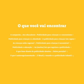 3 somostodosresponsáveis.com.br
A campanha 4 Aos educadores 5 Publicidade para crianças e o consumismo 6
Publicidade para crianças e a obesidade 7 A publicidade para crianças tem regras 8
As crianças estão seguras? 9 Publicidade para crianças é necessária? 10
Publicidade e educação 10 As (muitas) leis que regulam a publicidade 11
O que fazer diante da publicidade abusiva 12 Existe punição? 12
O que é autorregulamentacão 13 O Brasil, o mundo e a publicidade infantil 14
O que você vai encontrar
 
