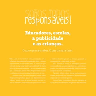 4somostodosresponsáveis.com.br
“Mães e pais no mundo todo estão preocupados com a
influência das mídias na formação dos filhos. Crianças
experimentam as novidades antes. Se você acha que
estimulá-las e protegê-las é responsabilidade de todos,
participe da nossa campanha”, foi com essa chamada
que a campanha Somos Todos Responsáveis ocupou
a mídia e as redes sociais a partir de janeiro de 2012.
Durante quase um ano a campanha Somos Todos
Responsáveis produziu quase 300 depoimentos em
vídeos e reuniu cerca de 30 mil pessoas em seus ca-
nais na internet e nas redes sociais para discutir como
a publicidade interage com as crianças, quais são as
consequências e o que pode ser feito.
Esta publicação reúne os principais questiona-
mentos, aborda as maiores polêmicas e pretende res-
ponder com objetividade às dúvidas mais comuns que
surgiram durante a campanha.
Também reforça a ideia central por trás dessa ini-
ciativa:publicidade sim,com muita responsabilidade,
regras claras e controle rigoroso.
Somos Todos Responsáveis foi uma iniciativa da
abap (Associação Brasileira de Agências de Publicidade).
Educadores, escolas,
a publicidade
e as crianças.
O que é preciso saber. O que dá para fazer.
 